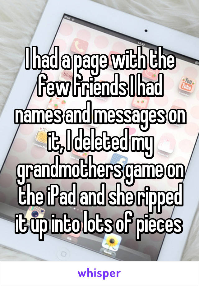 I had a page with the few friends I had names and messages on it, I deleted my grandmothers game on the iPad and she ripped it up into lots of pieces 