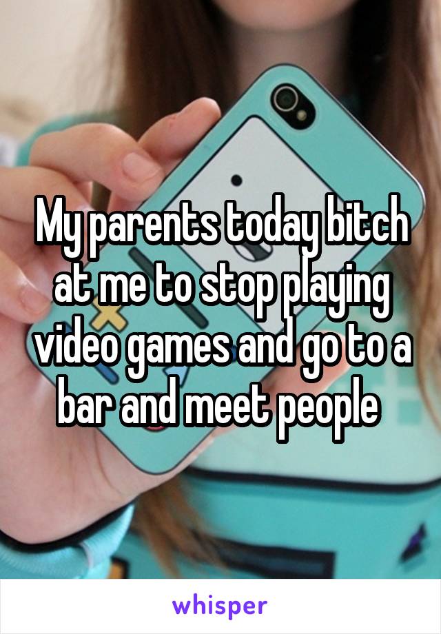 My parents today bitch at me to stop playing video games and go to a bar and meet people 