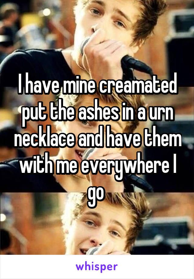 I have mine creamated put the ashes in a urn necklace and have them with me everywhere I go 