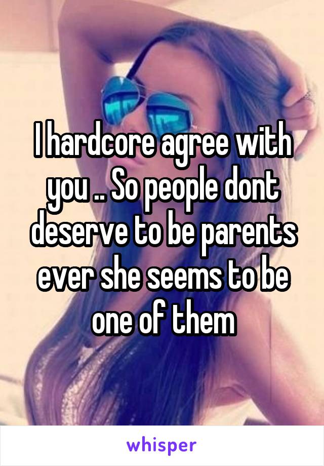 I hardcore agree with you .. So people dont deserve to be parents ever she seems to be one of them
