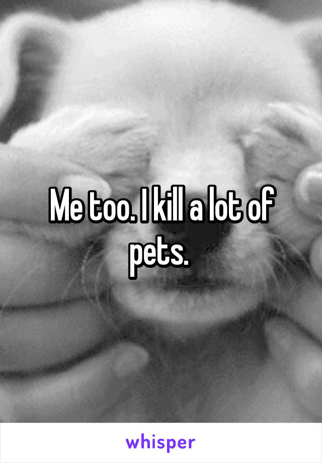 Me too. I kill a lot of pets. 