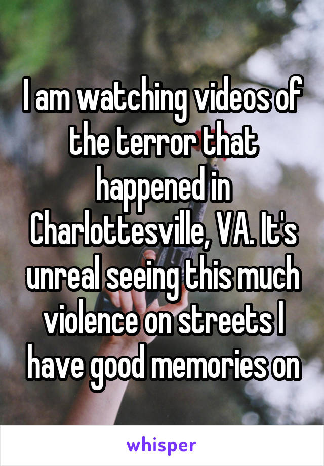 I am watching videos of the terror that happened in Charlottesville, VA. It's unreal seeing this much violence on streets I have good memories on