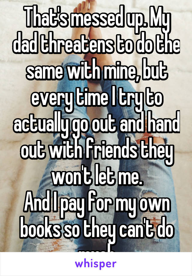 That's messed up. My dad threatens to do the same with mine, but every time I try to actually go out and hand out with friends they won't let me.
And I pay for my own books so they can't do much