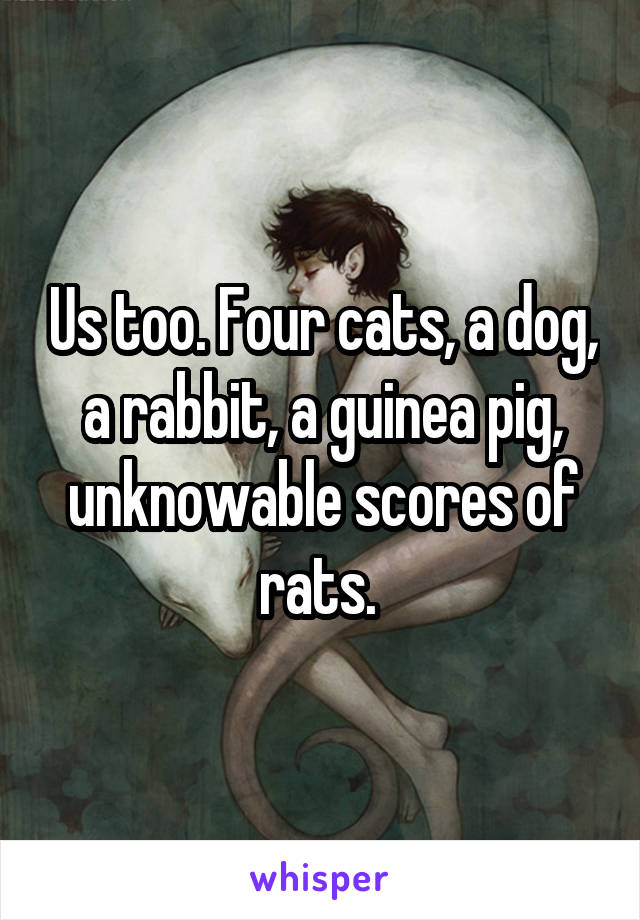 Us too. Four cats, a dog, a rabbit, a guinea pig, unknowable scores of rats. 