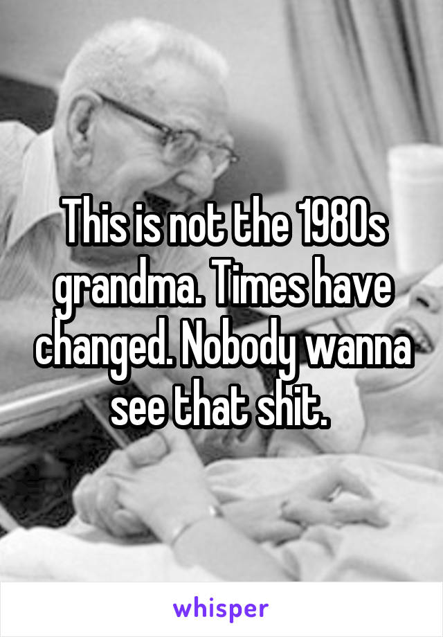 This is not the 1980s grandma. Times have changed. Nobody wanna see that shit. 