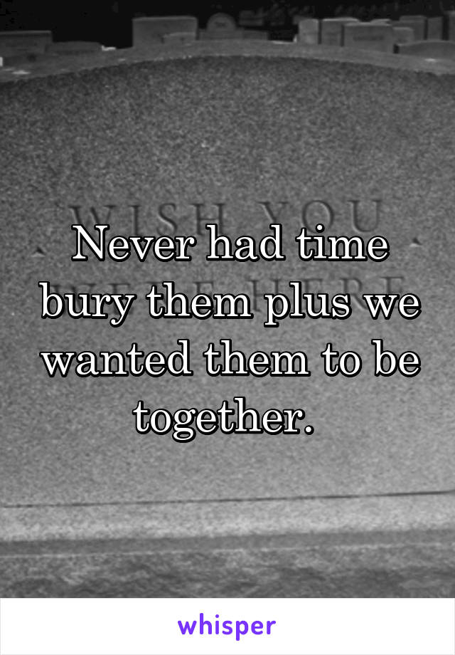 Never had time bury them plus we wanted them to be together. 