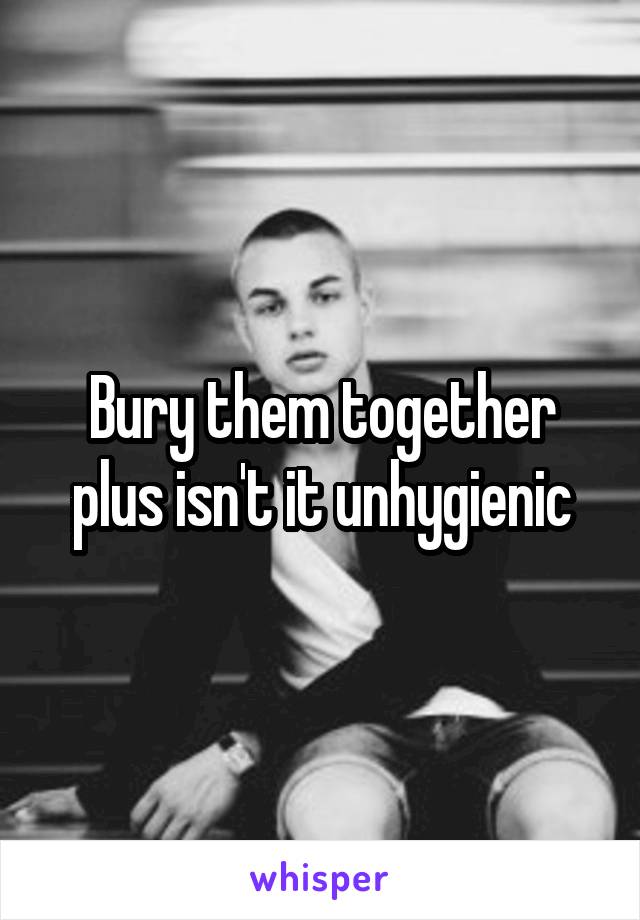 Bury them together plus isn't it unhygienic