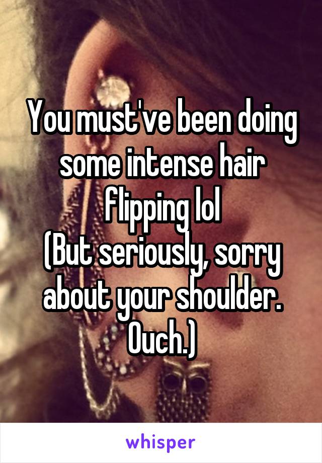 You must've been doing some intense hair flipping lol
(But seriously, sorry about your shoulder. Ouch.)