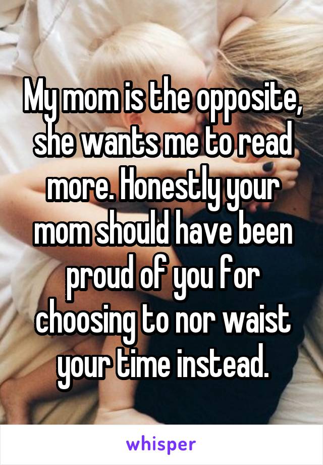 My mom is the opposite, she wants me to read more. Honestly your mom should have been proud of you for choosing to nor waist your time instead.