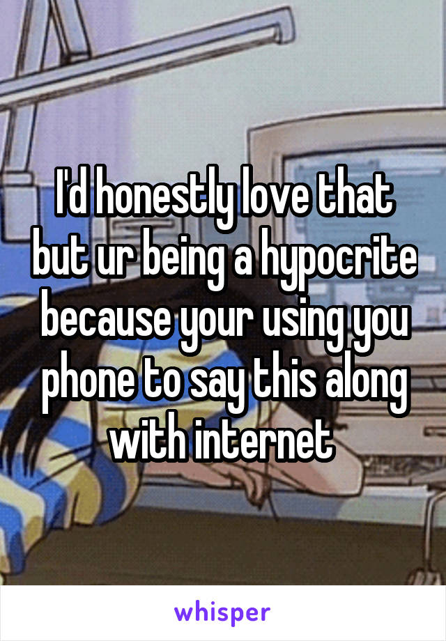 I'd honestly love that but ur being a hypocrite because your using you phone to say this along with internet 