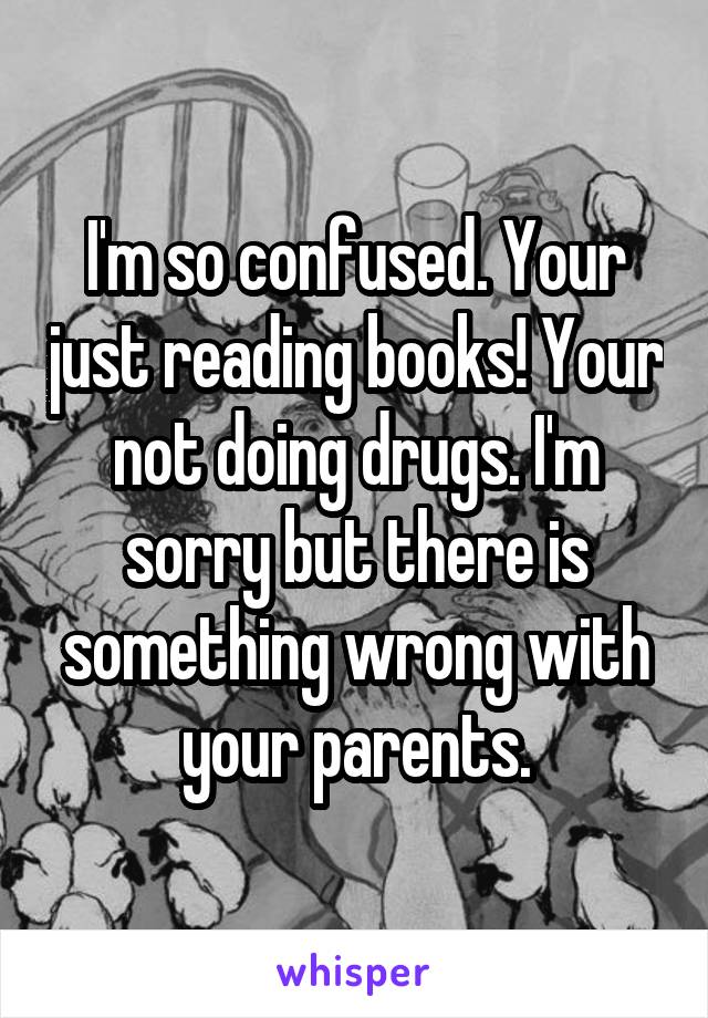 I'm so confused. Your just reading books! Your not doing drugs. I'm sorry but there is something wrong with your parents.