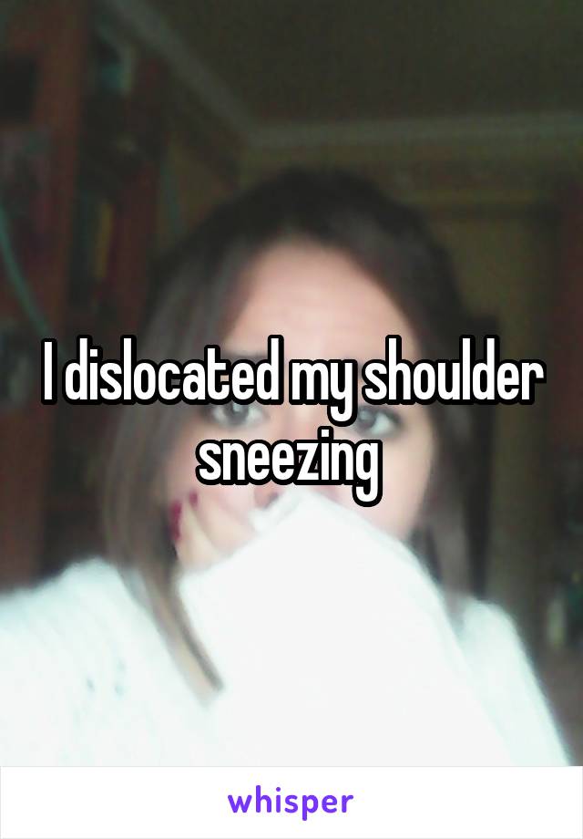 I dislocated my shoulder sneezing 