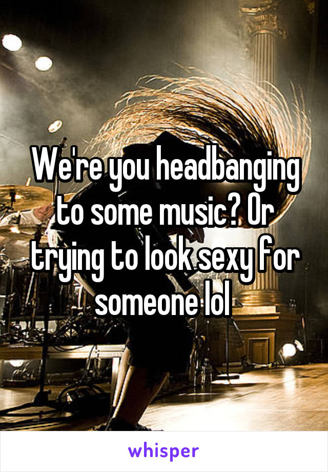 We're you headbanging to some music? Or trying to look sexy for someone lol 