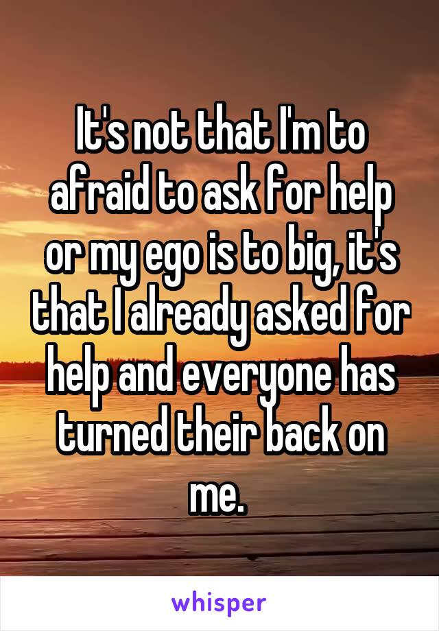 It's not that I'm to afraid to ask for help or my ego is to big, it's that I already asked for help and everyone has turned their back on me. 