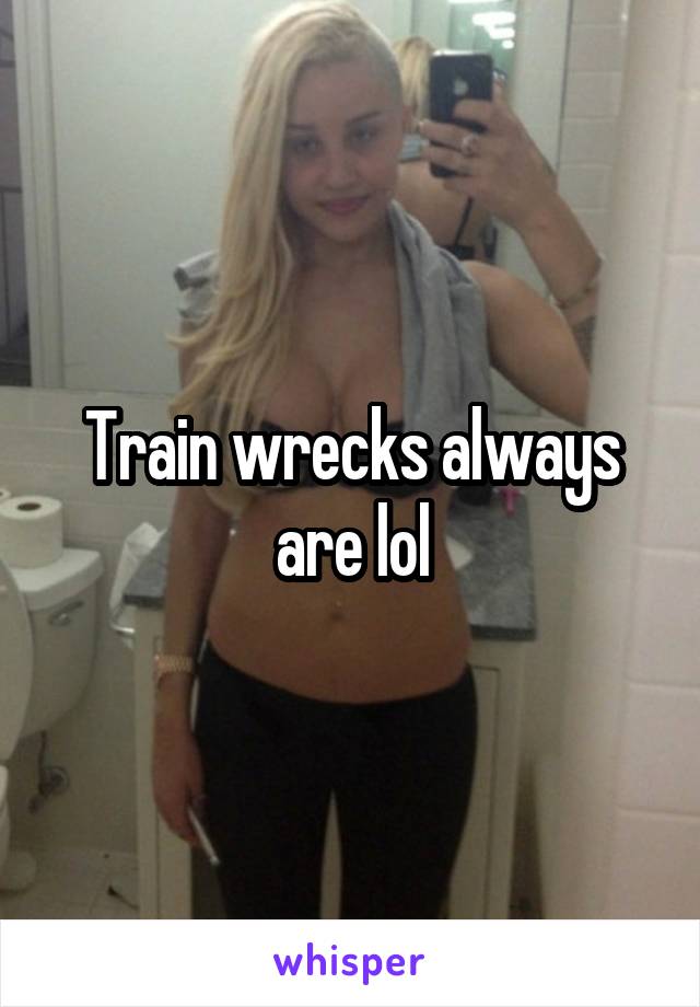 Train wrecks always are lol
