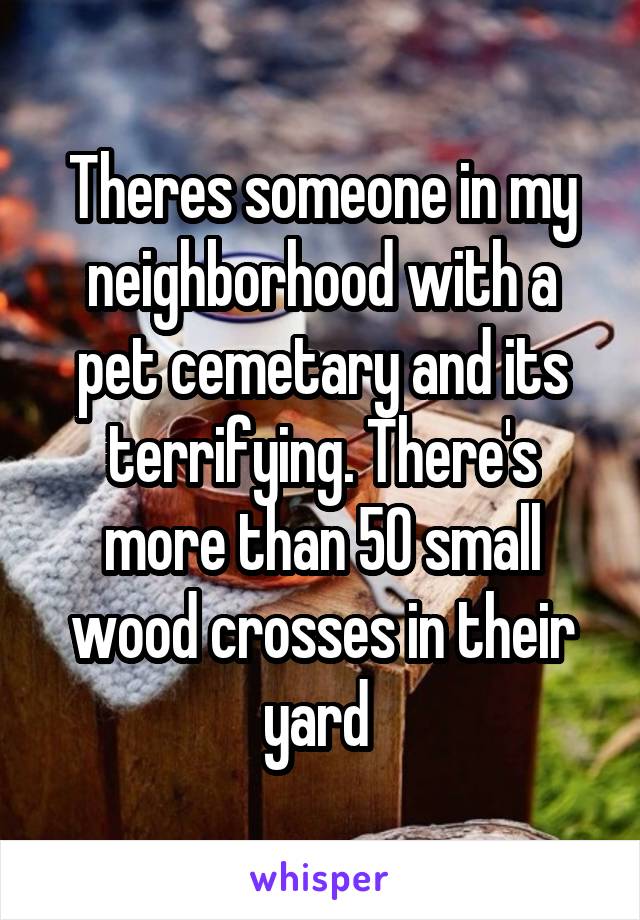 Theres someone in my neighborhood with a pet cemetary and its terrifying. There's more than 50 small wood crosses in their yard 