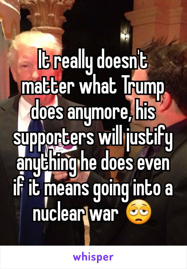 It really doesn't matter what Trump does anymore, his supporters will justify anything he does even if it means going into a nuclear war 😩