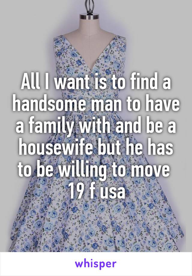 All I want is to find a handsome man to have a family with and be a housewife but he has to be willing to move 
19 f usa