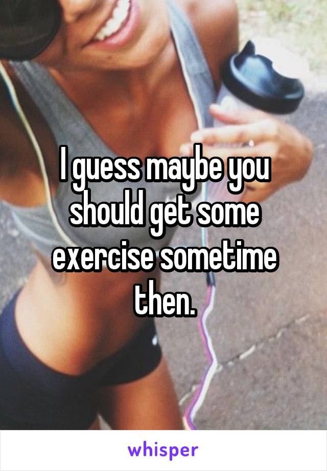 I guess maybe you should get some exercise sometime then.