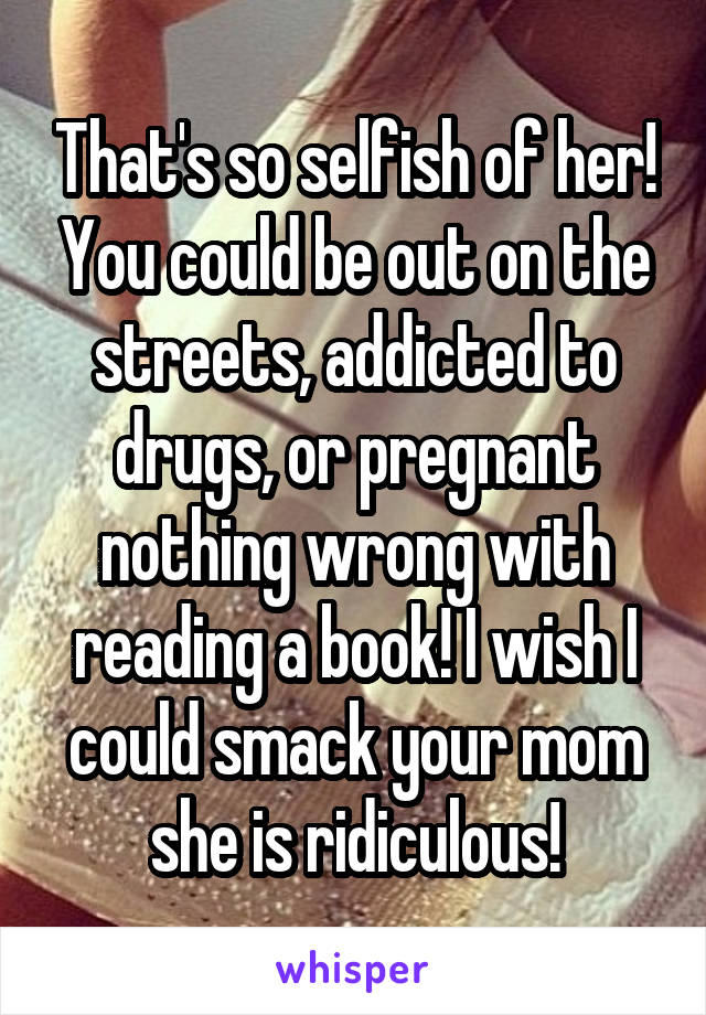 That's so selfish of her! You could be out on the streets, addicted to drugs, or pregnant nothing wrong with reading a book! I wish I could smack your mom she is ridiculous!