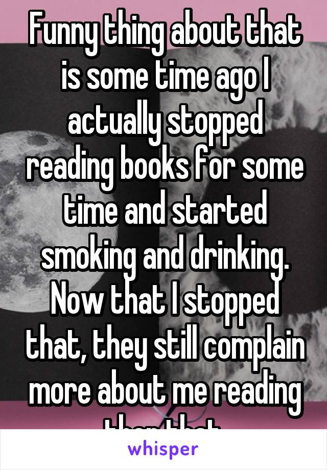 Funny thing about that is some time ago I actually stopped reading books for some time and started smoking and drinking. Now that I stopped that, they still complain more about me reading then that.