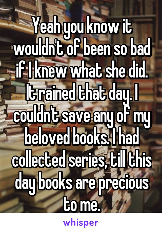 Yeah you know it wouldn't of been so bad if I knew what she did. It rained that day. I couldn't save any of my beloved books. I had collected series, till this day books are precious to me.