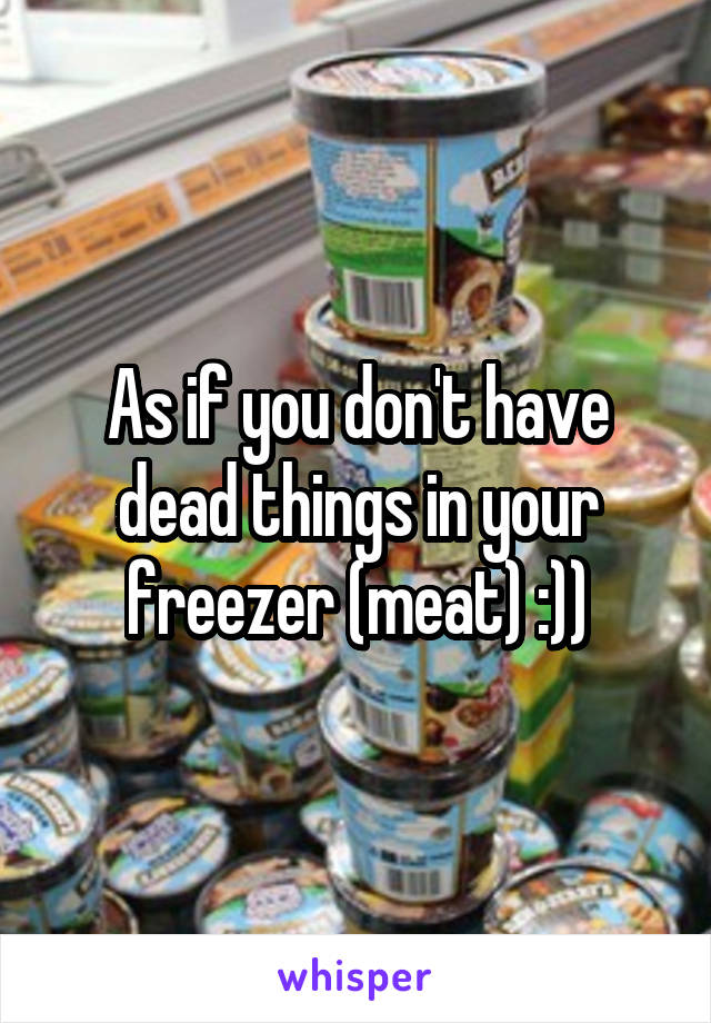 As if you don't have dead things in your freezer (meat) :))