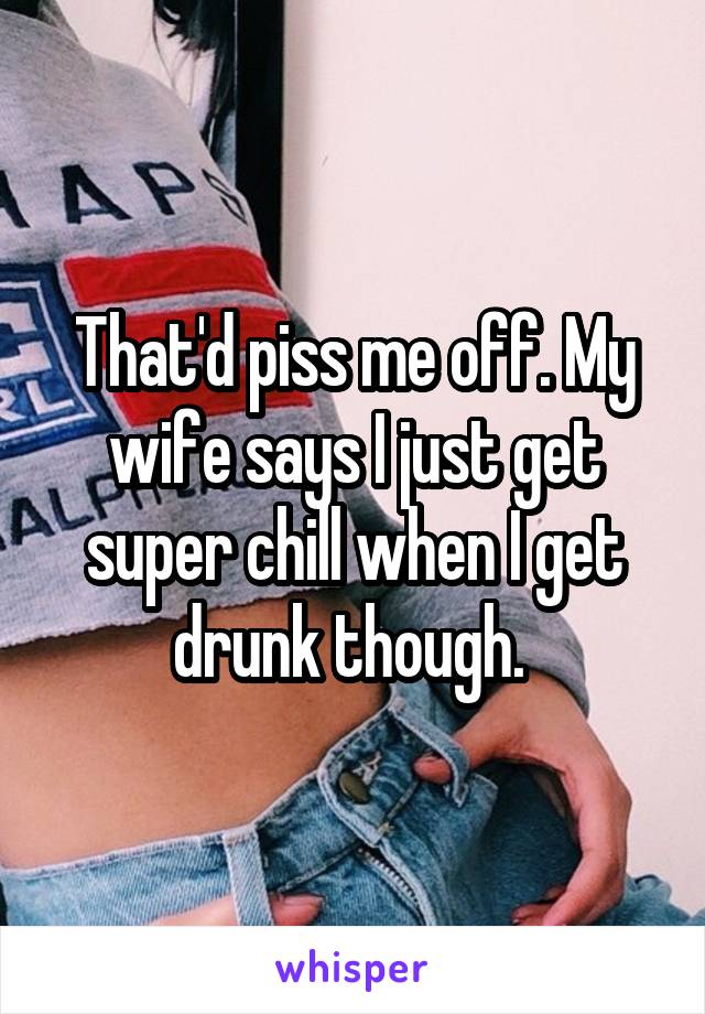That'd piss me off. My wife says I just get super chill when I get drunk though. 