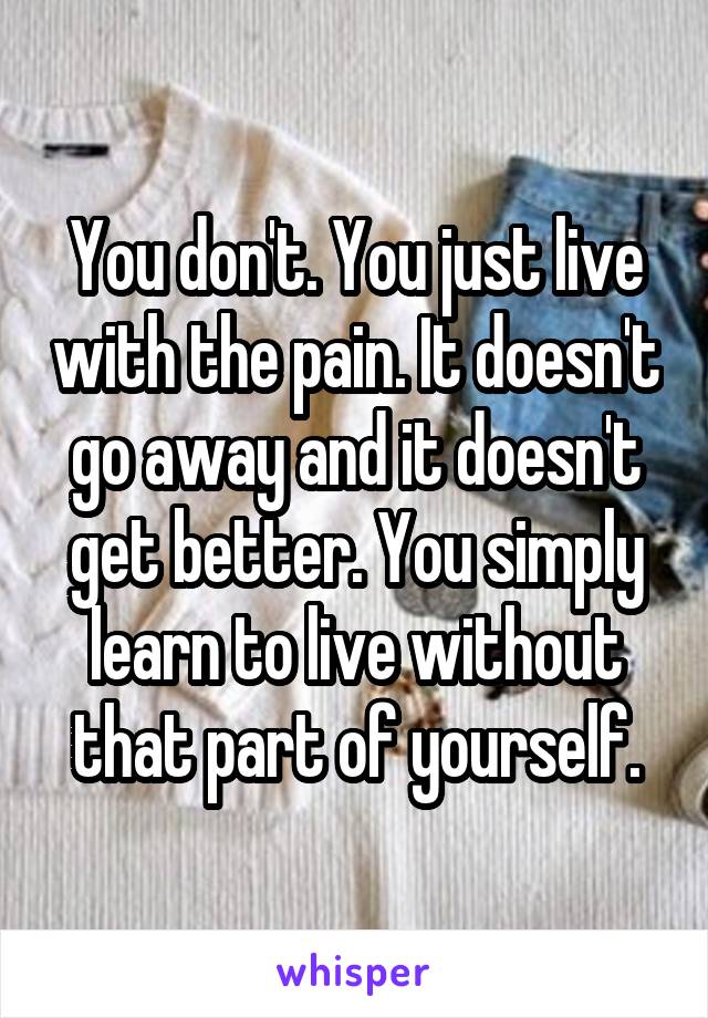 You don't. You just live with the pain. It doesn't go away and it doesn't get better. You simply learn to live without that part of yourself.