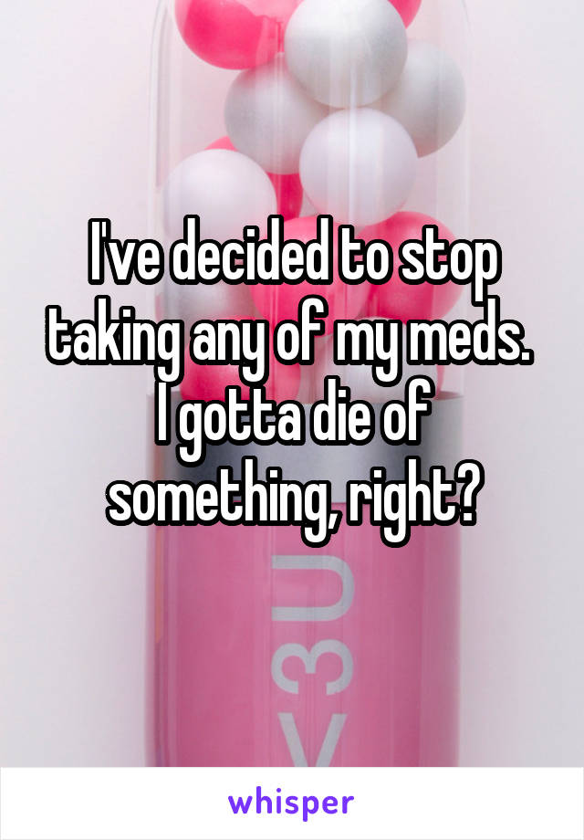 I've decided to stop taking any of my meds. 
I gotta die of something, right?
