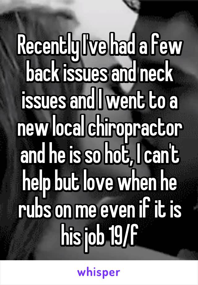 Recently I've had a few back issues and neck issues and I went to a new local chiropractor and he is so hot, I can't help but love when he rubs on me even if it is his job 19/f
