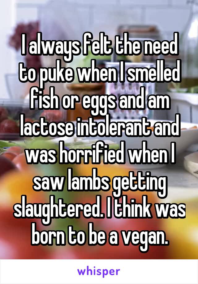 I always felt the need to puke when I smelled fish or eggs and am lactose intolerant and was horrified when I saw lambs getting slaughtered. I think was born to be a vegan.