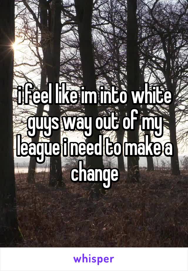 i feel like im into white guys way out of my league i need to make a change