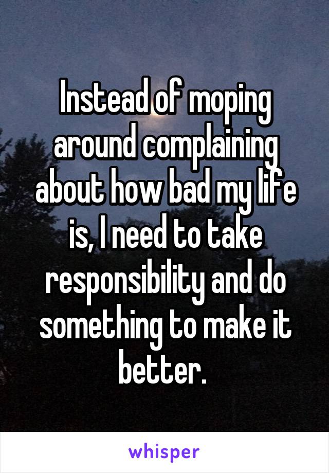 Instead of moping around complaining about how bad my life is, I need to take responsibility and do something to make it better. 