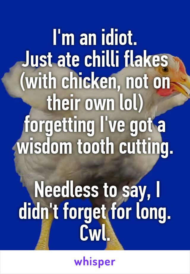 I'm an idiot.
Just ate chilli flakes (with chicken, not on their own lol) forgetting I've got a wisdom tooth cutting.

 Needless to say, I didn't forget for long.
Cwl.