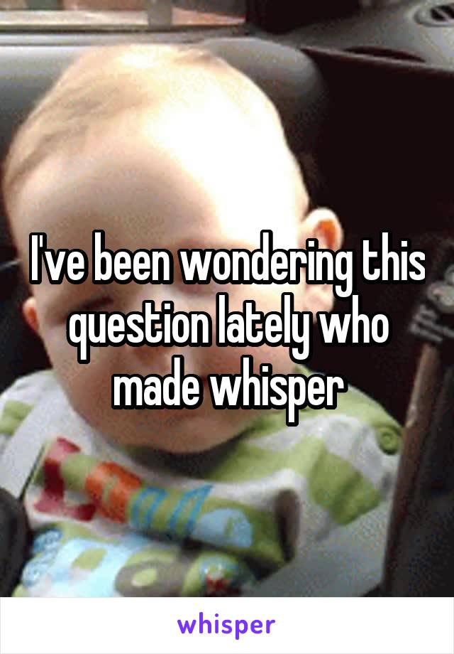 I've been wondering this question lately who made whisper