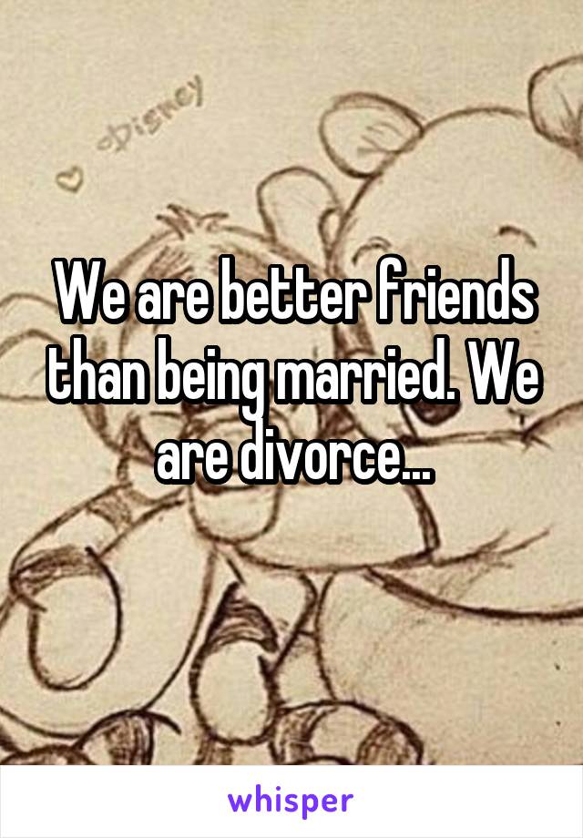 We are better friends than being married. We are divorce...
