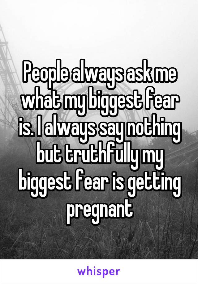 People always ask me what my biggest fear is. I always say nothing but truthfully my biggest fear is getting pregnant