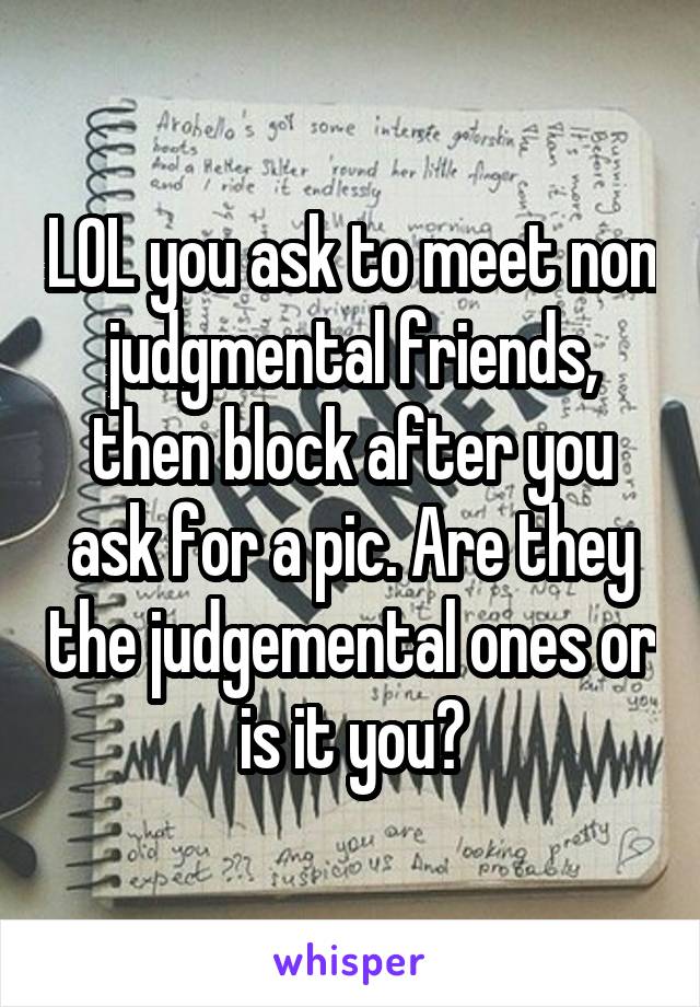 LOL you ask to meet non judgmental friends, then block after you ask for a pic. Are they the judgemental ones or is it you?