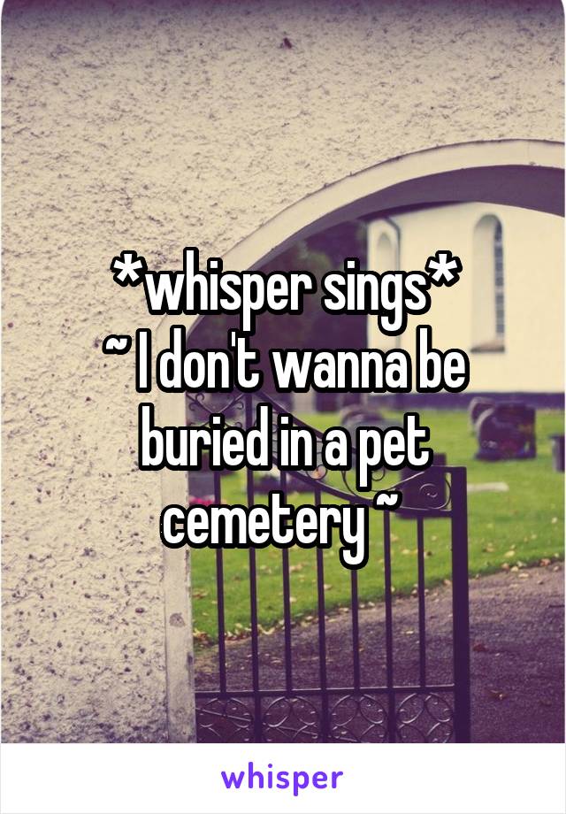 *whisper sings*
~ I don't wanna be buried in a pet cemetery ~ 