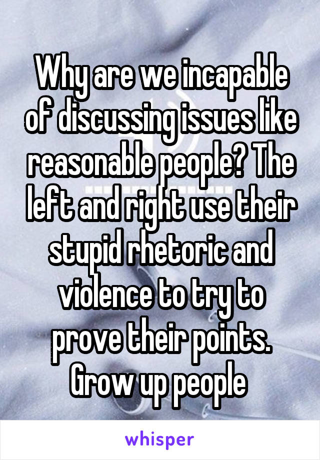 Why are we incapable of discussing issues like reasonable people? The left and right use their stupid rhetoric and violence to try to prove their points. Grow up people 