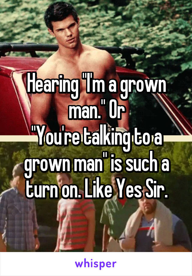 Hearing "I'm a grown man." Or
"You're talking to a grown man" is such a turn on. Like Yes Sir.