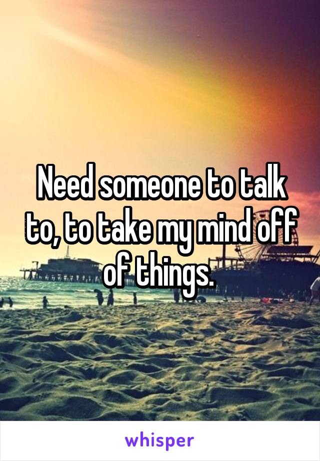 Need someone to talk to, to take my mind off of things. 