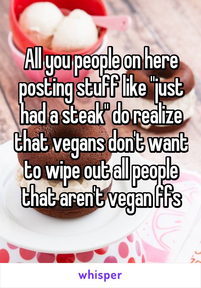 All you people on here posting stuff like "just had a steak" do realize that vegans don't want to wipe out all people that aren't vegan ffs

