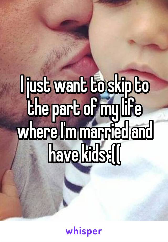 I just want to skip to the part of my life where I'm married and have kids :((