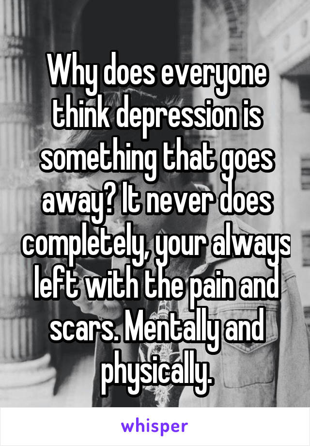 Why does everyone think depression is something that goes away? It never does completely, your always left with the pain and scars. Mentally and physically.