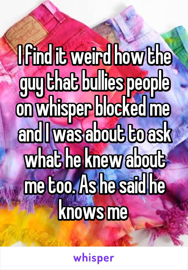 I find it weird how the guy that bullies people on whisper blocked me  and I was about to ask what he knew about me too. As he said he knows me 