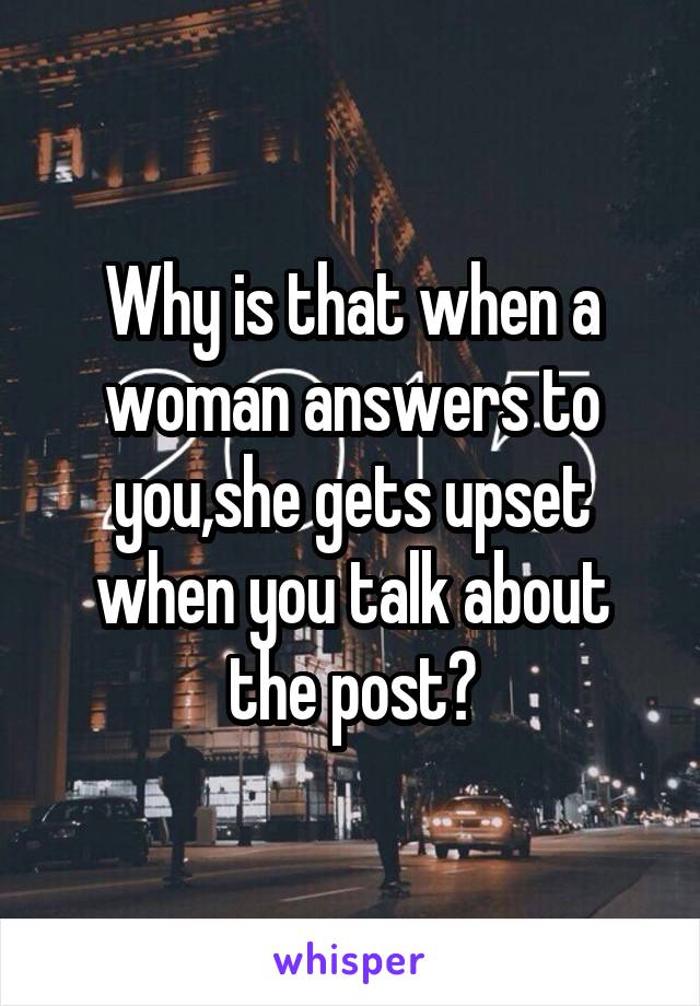 Why is that when a woman answers to you,she gets upset when you talk about the post?