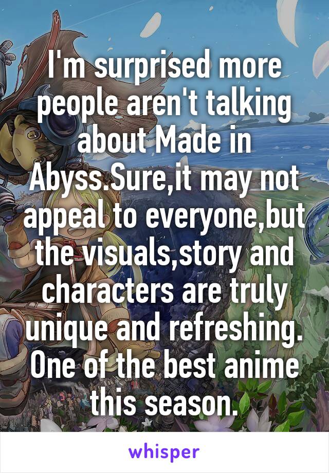 I'm surprised more people aren't talking about Made in Abyss.Sure,it may not appeal to everyone,but the visuals,story and characters are truly unique and refreshing. One of the best anime this season.