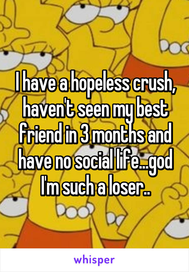 I have a hopeless crush, haven't seen my best friend in 3 months and have no social life...god I'm such a loser..